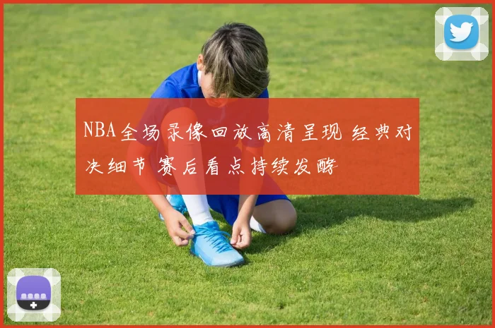NBA全场录像回放高清呈现 经典对决细节 赛后看点持续发酵