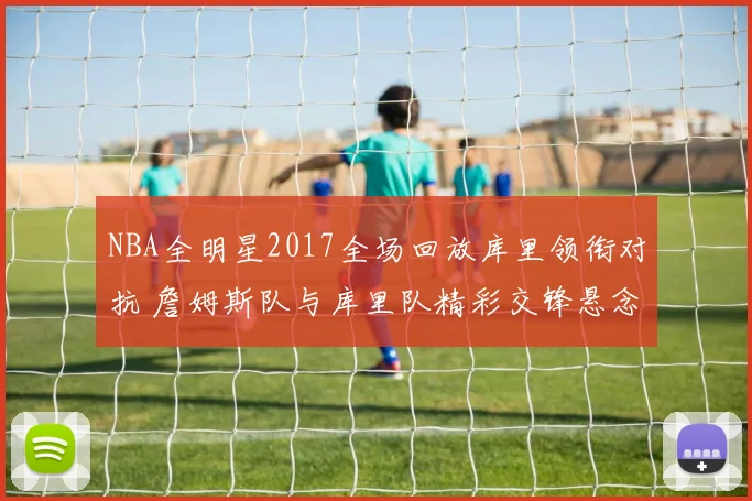 NBA全明星2017全场回放库里领衔对抗 詹姆斯队与库里队精彩交锋悬念拉满