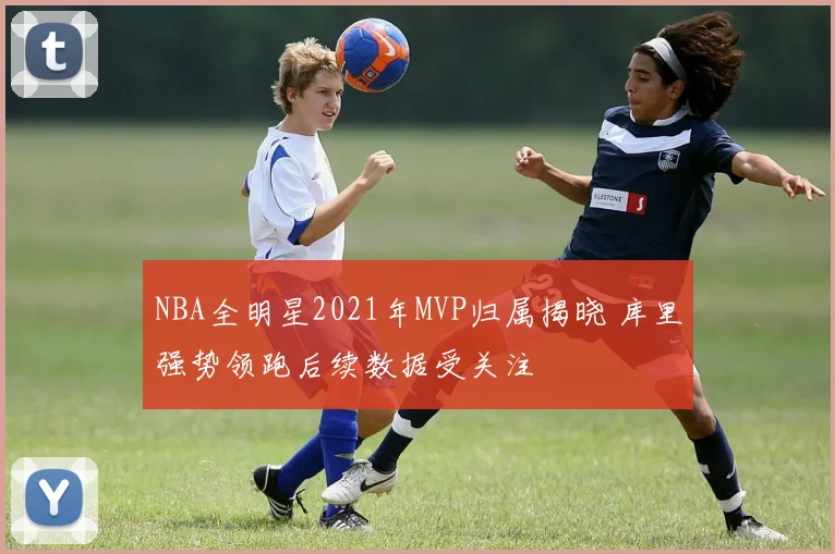 NBA全明星2021年MVP归属揭晓 库里强势领跑后续数据受关注