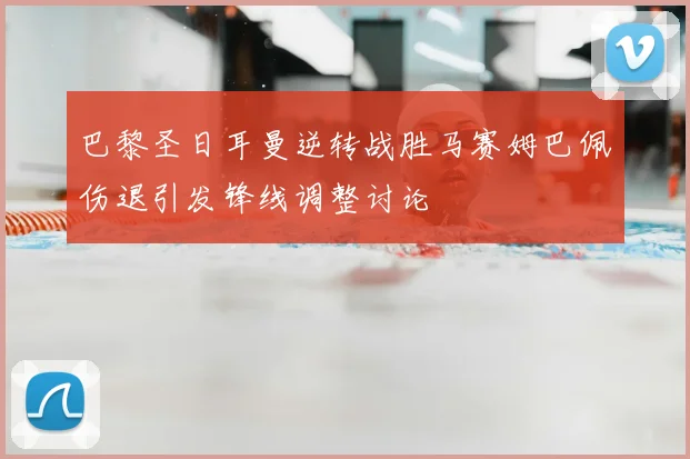 巴黎圣日耳曼逆转战胜马赛姆巴佩伤退引发锋线调整讨论